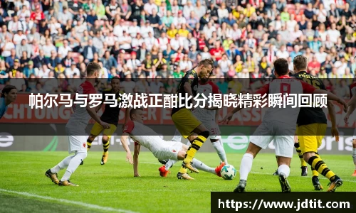 帕尔马与罗马激战正酣比分揭晓精彩瞬间回顾